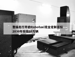 曹操出行开启Robotaxi完全定制目标2030年投放10万辆